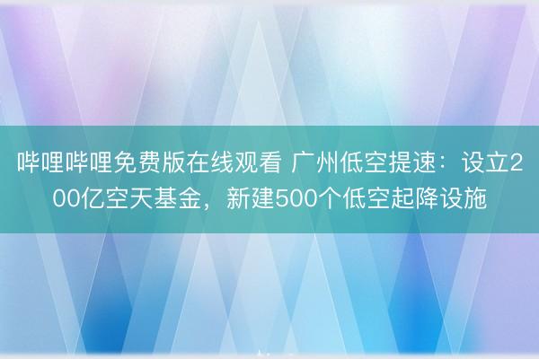 哔哩哔哩免费版在线观看 广州低空提速：设立200亿空天基金，新建500个低空起降设施