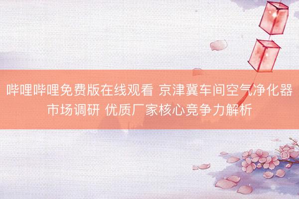 哔哩哔哩免费版在线观看 京津冀车间空气净化器市场调研 优质厂家核心竞争力解析