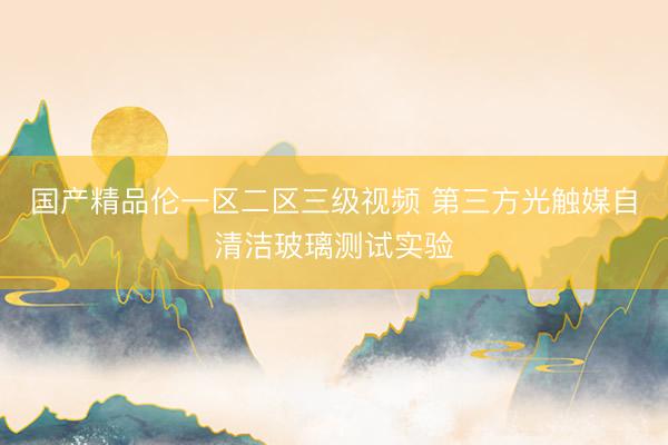 国产精品伦一区二区三级视频 第三方光触媒自清洁玻璃测试实验