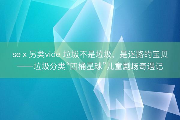 seⅹ另类vide 垃圾不是垃圾，是迷路的宝贝——垃圾分类“四桶星球”儿童剧场奇遇记