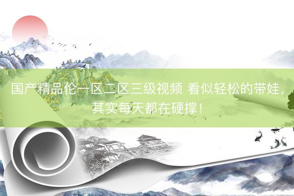 国产精品伦一区二区三级视频 看似轻松的带娃，其实每天都在硬撑！