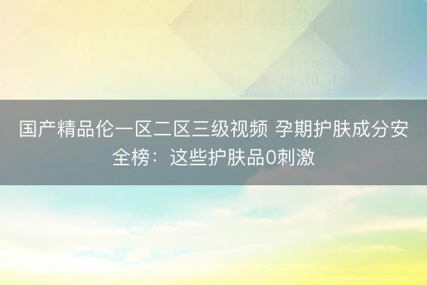 国产精品伦一区二区三级视频 孕期护肤成分安全榜：这些护肤品0刺激