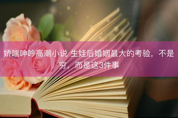 娇喘呻吟高潮小说 生娃后婚姻最大的考验，不是穷，而是这3件事