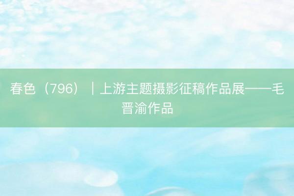 春色（796）｜上游主题摄影征稿作品展——毛晋渝作品