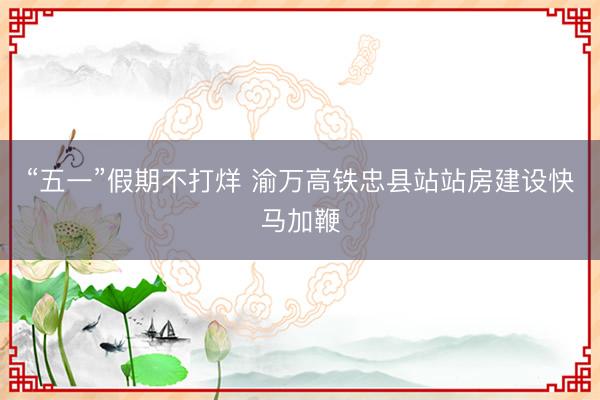 “五一”假期不打烊 渝万高铁忠县站站房建设快马加鞭