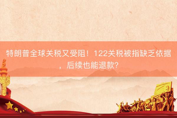 特朗普全球关税又受阻！122关税被指缺乏依据，后续也能退款？