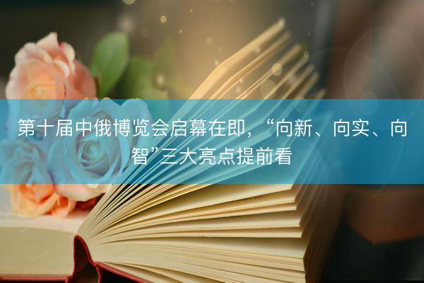 第十届中俄博览会启幕在即，“向新、向实、向智”三大亮点提前看
