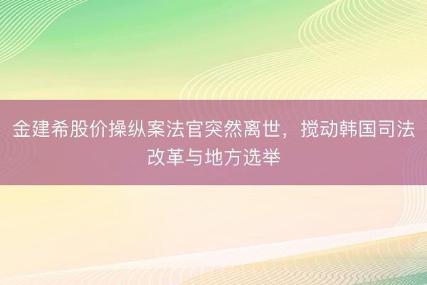 金建希股价操纵案法官突然离世，搅动韩国司法改革与地方选举