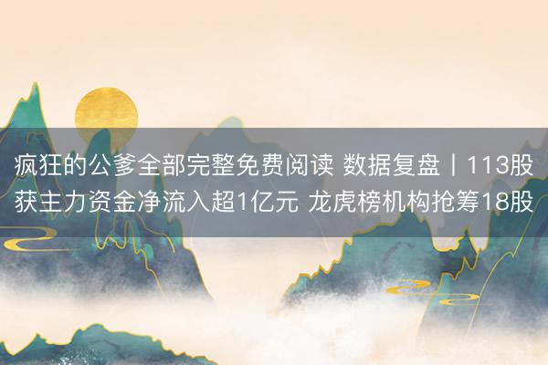 疯狂的公爹全部完整免费阅读 数据复盘丨113股获主力资金净流入超1亿元 龙虎榜机构抢筹18股