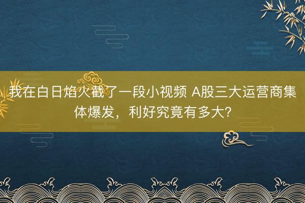 我在白日焰火截了一段小视频 A股三大运营商集体爆发，利好究竟有多大？