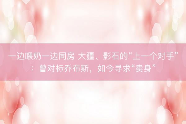 一边喂奶一边同房 大疆、影石的“上一个对手”：曾对标乔布斯，如今寻求“卖身”