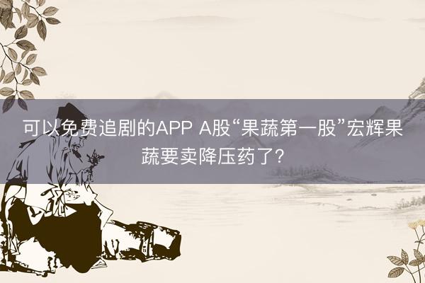 可以免费追剧的APP A股“果蔬第一股”宏辉果蔬要卖降压药了？