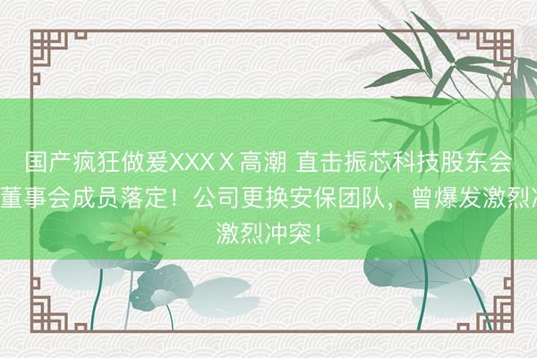 国产疯狂做爰XXXⅩ高潮 直击振芯科技股东会：新董事会成员落定！公司更换安保团队，曾爆发激烈冲突！