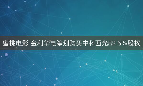 蜜桃电影 金利华电筹划购买中科西光82.5%股权