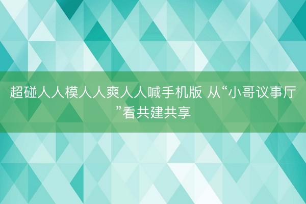 超碰人人模人人爽人人喊手机版 从“小哥议事厅”看共建共享