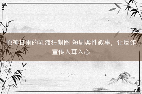 原神甘雨的乳液狂飙图 短剧柔性叙事，让反诈宣传入耳入心