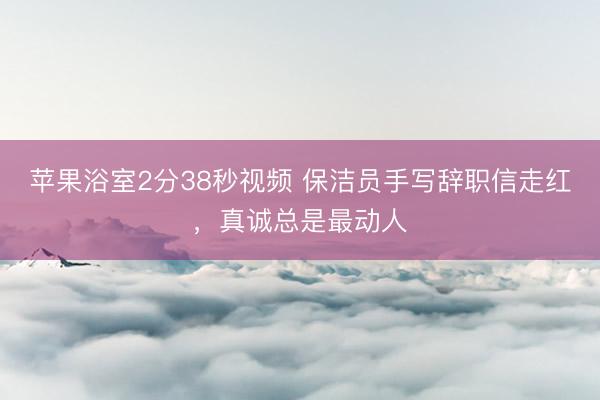 苹果浴室2分38秒视频 保洁员手写辞职信走红，真诚总是最动人
