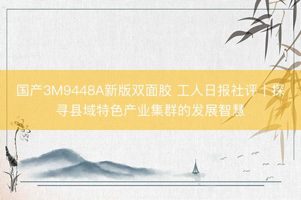 国产3M9448A新版双面胶 工人日报社评丨探寻县域特色产业集群的发展智慧