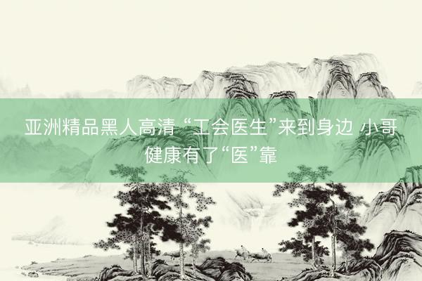 亚洲精品黑人高清 “工会医生”来到身边&amp;#32;小哥健康有了“医”靠