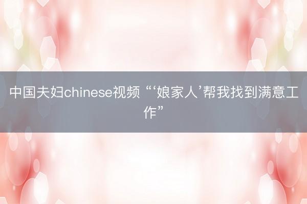 中国夫妇chinese视频 “‘娘家人’帮我找到满意工作”