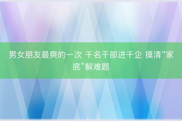 男女朋友最爽的一次 千名干部进千企 摸清“家底”解难题