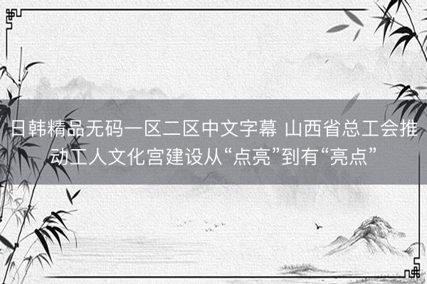日韩精品无码一区二区中文字幕 山西省总工会推动工人文化宫建设从“点亮”到有“亮点”