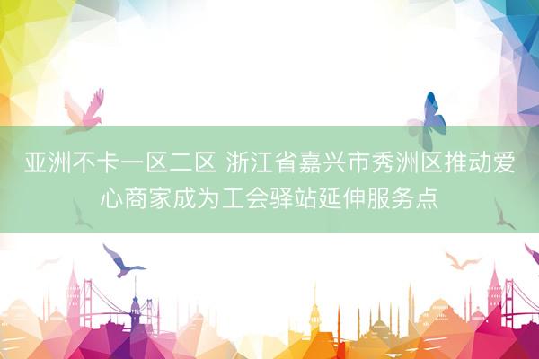 亚洲不卡一区二区 浙江省嘉兴市秀洲区推动爱心商家成为工会驿站延伸服务点