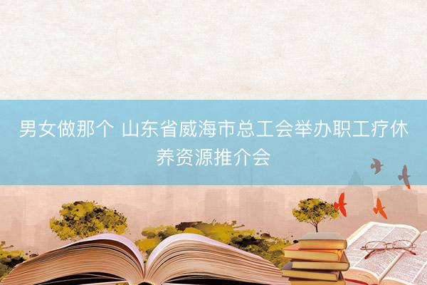 男女做那个 山东省威海市总工会举办职工疗休养资源推介会