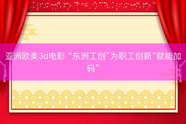 亚洲欧美3d电影 “东洲工创”为职工创新“赋能加码”