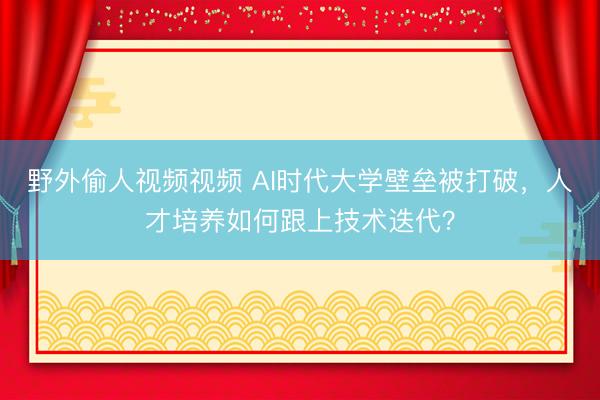 野外偷人视频视频 AI时代大学壁垒被打破，人才培养如何跟上技术迭代？