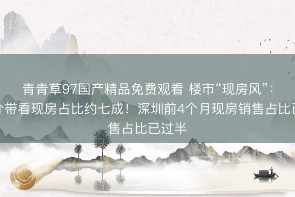 青青草97国产精品免费观看 楼市“现房风”：有中介带看现房占比约七成！深圳前4个月现房销售占比已过半