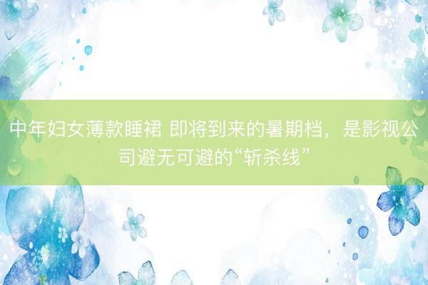 中年妇女薄款睡裙 即将到来的暑期档，是影视公司避无可避的“斩杀线”