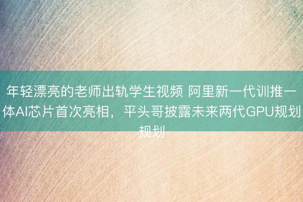 年轻漂亮的老师出轨学生视频 阿里新一代训推一体AI芯片首次亮相，平头哥披露未来两代GPU规划