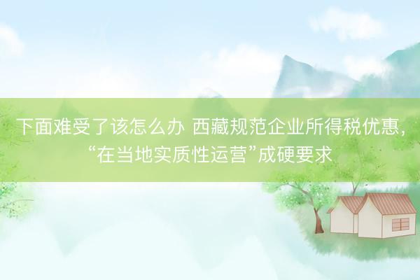 下面难受了该怎么办 西藏规范企业所得税优惠，“在当地实质性运营”成硬要求