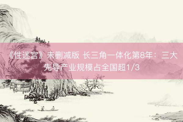 《性迷宫》未删减版 长三角一体化第8年：三大先导产业规模占全国超1/3