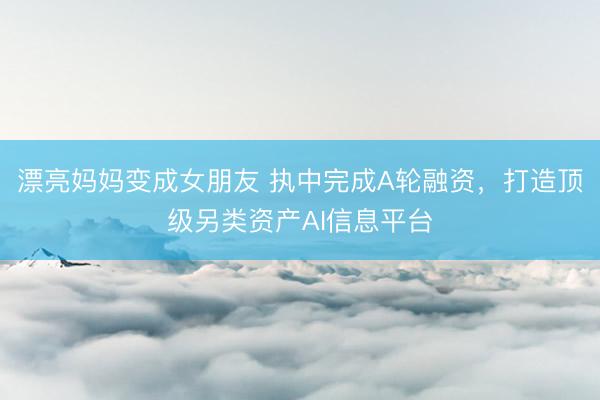 漂亮妈妈变成女朋友 执中完成A轮融资，打造顶级另类资产AI信息平台