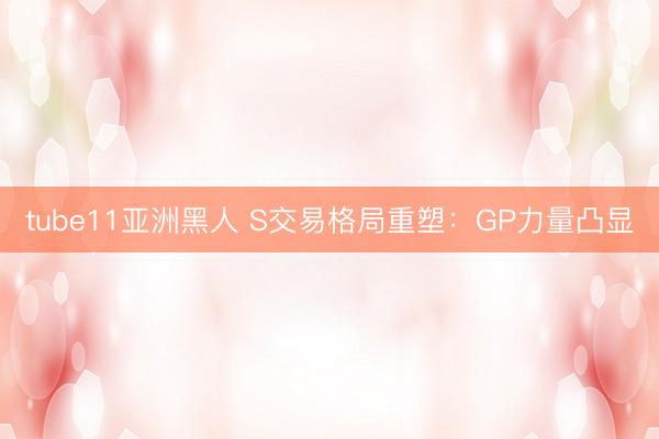 tube11亚洲黑人 S交易格局重塑：GP力量凸显