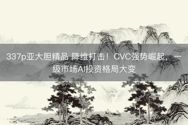 337p亚大胆精品 降维打击！CVC强势崛起，一级市场AI投资格局大变