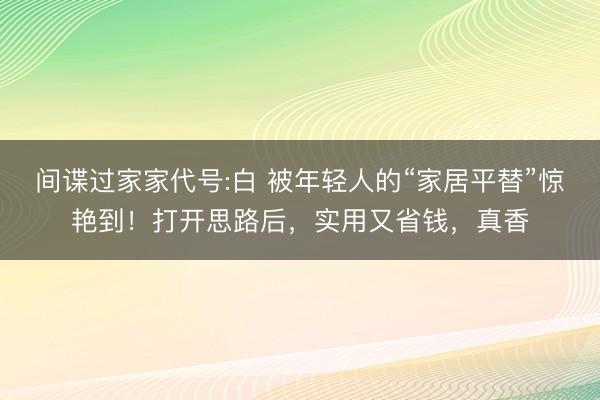 间谍过家家代号:白 被年轻人的“家居平替”惊艳到！打开思路后，实用又省钱，真香