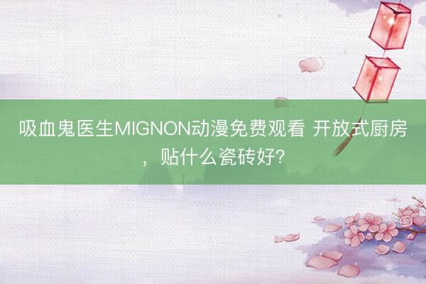 吸血鬼医生MIGNON动漫免费观看 开放式厨房，贴什么瓷砖好？