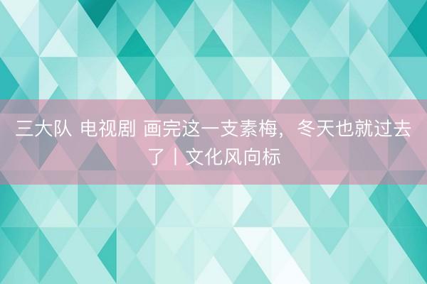 三大队 电视剧 画完这一支素梅，冬天也就过去了丨文化风向标