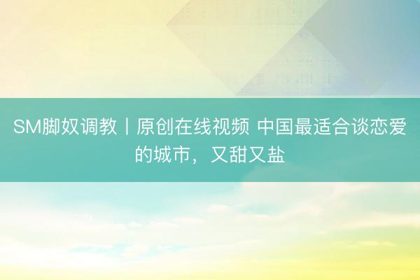 SM脚奴调教丨原创在线视频 中国最适合谈恋爱的城市，又甜又盐