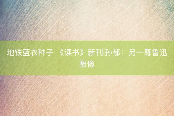 地铁蓝衣种子 《读书》新刊|孙郁：另一尊鲁迅雕像