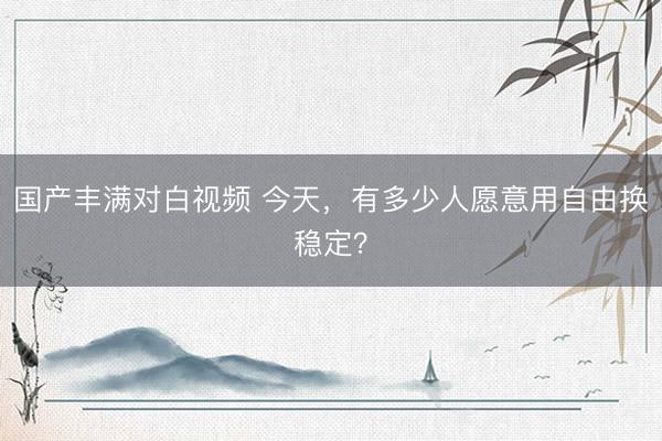 国产丰满对白视频 今天，有多少人愿意用自由换稳定？
