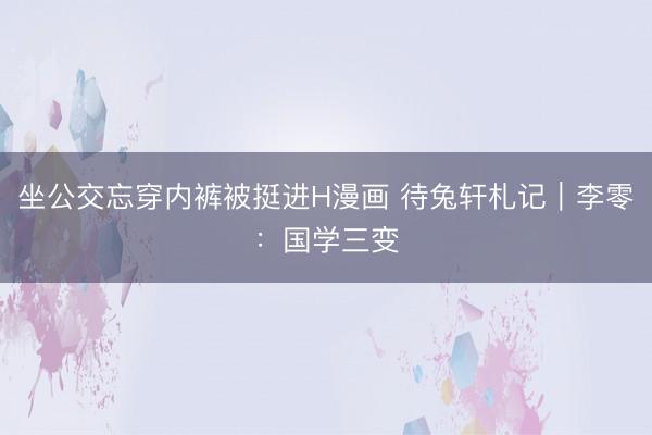 坐公交忘穿内裤被挺进H漫画 待兔轩札记｜李零：国学三变
