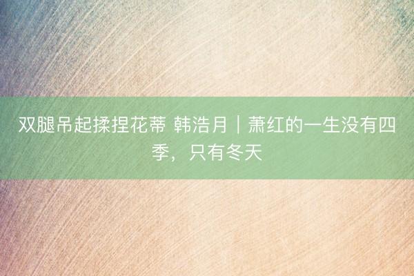 双腿吊起揉捏花蒂 韩浩月｜萧红的一生没有四季，只有冬天