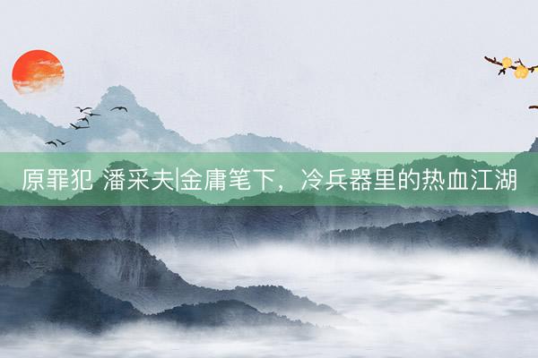 原罪犯 潘采夫|金庸笔下，冷兵器里的热血江湖