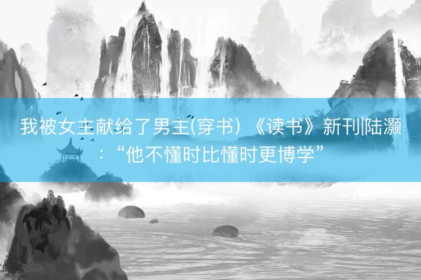 我被女主献给了男主(穿书) 《读书》新刊|陆灏：“他不懂时比懂时更博学”