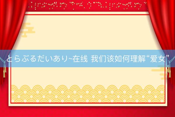 とらぶるだいあり~在线 我们该如何理解“爱女”