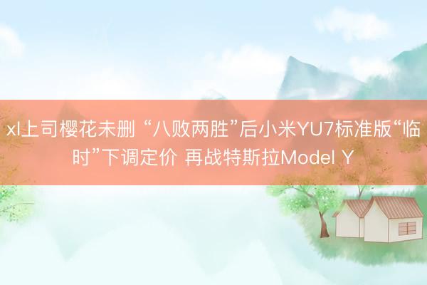 xl上司樱花未删 “八败两胜”后小米YU7标准版“临时”下调定价 再战特斯拉Model Y